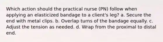 Which action should the practical nurse (PN) follow when applying an elasticized bandage to a client's leg? a. Secure the end with metal clips. b. Overlap turns of the bandage equally. c. Adjust the tension as needed. d. Wrap from the proximal to distal end.