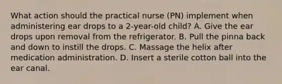 What action should the practical nurse (PN) implement when administering ear drops to a 2-year-old child? A. Give the ear drops upon removal from the refrigerator. B. Pull the pinna back and down to instill the drops. C. Massage the helix after medication administration. D. Insert a sterile cotton ball into the ear canal.