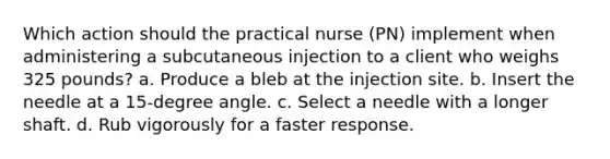 Which action should the practical nurse (PN) implement when administering a subcutaneous injection to a client who weighs 325 pounds? a. Produce a bleb at the injection site. b. Insert the needle at a 15-degree angle. c. Select a needle with a longer shaft. d. Rub vigorously for a faster response.