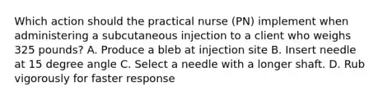 Which action should the practical nurse (PN) implement when administering a subcutaneous injection to a client who weighs 325 pounds? A. Produce a bleb at injection site B. Insert needle at 15 degree angle C. Select a needle with a longer shaft. D. Rub vigorously for faster response