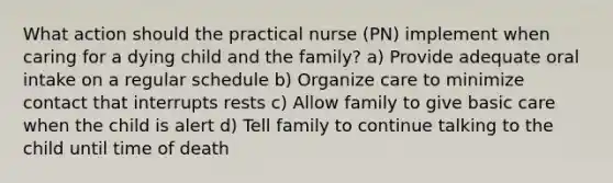 What action should the practical nurse (PN) implement when caring for a dying child and the family? a) Provide adequate oral intake on a regular schedule b) Organize care to minimize contact that interrupts rests c) Allow family to give basic care when the child is alert d) Tell family to continue talking to the child until time of death