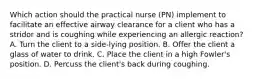 Which action should the practical nurse (PN) implement to facilitate an effective airway clearance for a client who has a stridor and is coughing while experiencing an allergic reaction? A. Turn the client to a side-lying position. B. Offer the client a glass of water to drink. C. Place the client in a high Fowler's position. D. Percuss the client's back during coughing.