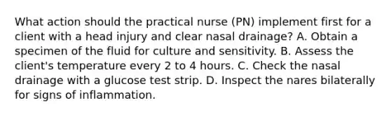 What action should the practical nurse (PN) implement first for a client with a head injury and clear nasal drainage? A. Obtain a specimen of the fluid for culture and sensitivity. B. Assess the client's temperature every 2 to 4 hours. C. Check the nasal drainage with a glucose test strip. D. Inspect the nares bilaterally for signs of inflammation.