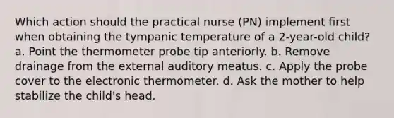 Which action should the practical nurse (PN) implement first when obtaining the tympanic temperature of a 2-year-old child? a. Point the thermometer probe tip anteriorly. b. Remove drainage from the external auditory meatus. c. Apply the probe cover to the electronic thermometer. d. Ask the mother to help stabilize the child's head.