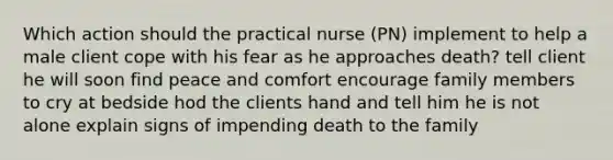 Which action should the practical nurse (PN) implement to help a male client cope with his fear as he approaches death? tell client he will soon find peace and comfort encourage family members to cry at bedside hod the clients hand and tell him he is not alone explain signs of impending death to the family