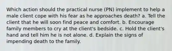 Which action should the practical nurse (PN) implement to help a male client cope with his fear as he approaches death? a. Tell the client that he will soon find peace and comfort. b. Encourage family members to cry at the client's bedside. c. Hold the client's hand and tell him he is not alone. d. Explain the signs of impending death to the family.