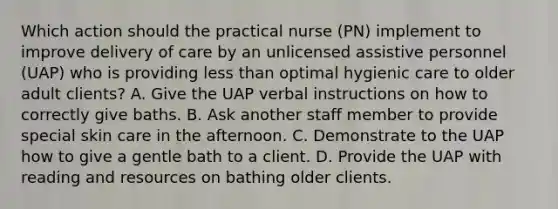 Which action should the practical nurse (PN) implement to improve delivery of care by an unlicensed assistive personnel (UAP) who is providing less than optimal hygienic care to older adult clients? A. Give the UAP verbal instructions on how to correctly give baths. B. Ask another staff member to provide special skin care in the afternoon. C. Demonstrate to the UAP how to give a gentle bath to a client. D. Provide the UAP with reading and resources on bathing older clients.