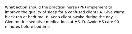 What action should the practical nurse (PN) implement to improve the quality of sleep for a confused client? A. Give warm black tea at bedtime. B. Keep client awake during the day. C. Give routine sedative medications at HS. D. Avoid HS care 90 minutes before bedtime