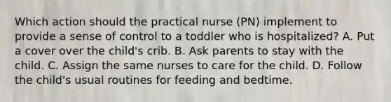 Which action should the practical nurse (PN) implement to provide a sense of control to a toddler who is hospitalized? A. Put a cover over the child's crib. B. Ask parents to stay with the child. C. Assign the same nurses to care for the child. D. Follow the child's usual routines for feeding and bedtime.