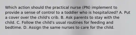 Which action should the practical nurse (PN) implement to provide a sense of control to a toddler who is hospitalized? A. Put a cover over the child's crib. B. Ask parents to stay with the child. C. Follow the child's usual routines for feeding and bedtime. D. Assign the same nurses to care for the child.