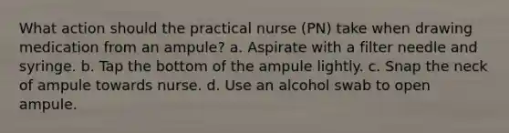 What action should the practical nurse (PN) take when drawing medication from an ampule? a. Aspirate with a filter needle and syringe. b. Tap the bottom of the ampule lightly. c. Snap the neck of ampule towards nurse. d. Use an alcohol swab to open ampule.