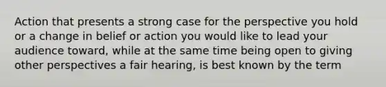 Action that presents a strong case for the perspective you hold or a change in belief or action you would like to lead your audience toward, while at the same time being open to giving other perspectives a fair hearing, is best known by the term