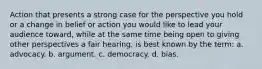 Action that presents a strong case for the perspective you hold or a change in belief or action you would like to lead your audience toward, while at the same time being open to giving other perspectives a fair hearing, is best known by the term: a. advocacy. b. argument. c. democracy. d. bias.