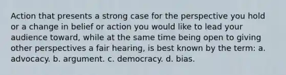 Action that presents a strong case for the perspective you hold or a change in belief or action you would like to lead your audience toward, while at the same time being open to giving other perspectives a fair hearing, is best known by the term: a. advocacy. b. argument. c. democracy. d. bias.