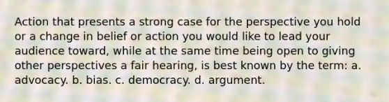 Action that presents a strong case for the perspective you hold or a change in belief or action you would like to lead your audience toward, while at the same time being open to giving other perspectives a fair hearing, is best known by the term: a. advocacy. b. bias. c. democracy. d. argument.