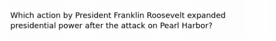 Which action by President Franklin Roosevelt expanded presidential power after the attack on Pearl Harbor?