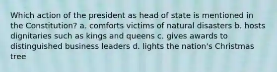 Which action of the president as head of state is mentioned in the Constitution? a. comforts victims of natural disasters b. hosts dignitaries such as kings and queens c. gives awards to distinguished business leaders d. lights the nation's Christmas tree