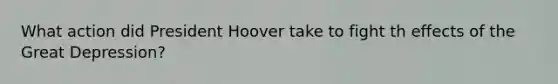 What action did President Hoover take to fight th effects of the Great Depression?