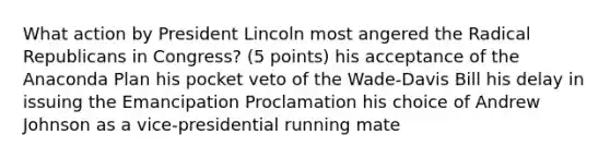 What action by President Lincoln most angered the Radical Republicans in Congress? (5 points) his acceptance of the Anaconda Plan his pocket veto of the Wade-Davis Bill his delay in issuing the Emancipation Proclamation his choice of Andrew Johnson as a vice-presidential running mate