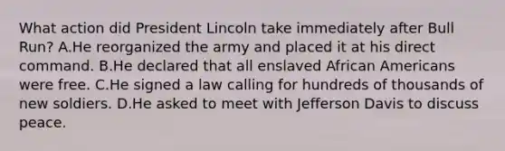 What action did President Lincoln take immediately after Bull Run? A.He reorganized the army and placed it at his direct command. B.He declared that all enslaved African Americans were free. C.He signed a law calling for hundreds of thousands of new soldiers. D.He asked to meet with Jefferson Davis to discuss peace.