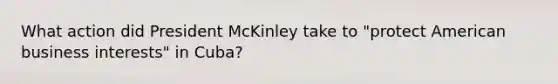 What action did President McKinley take to "protect American business interests" in Cuba?