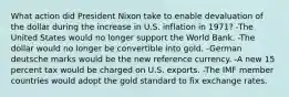 What action did President Nixon take to enable devaluation of the dollar during the increase in U.S. inflation in 1971? -The United States would no longer support the World Bank. -The dollar would no longer be convertible into gold. -German deutsche marks would be the new reference currency. -A new 15 percent tax would be charged on U.S. exports. -The IMF member countries would adopt the gold standard to fix exchange rates.