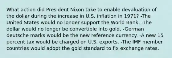 What action did President Nixon take to enable devaluation of the dollar during the increase in U.S. inflation in 1971? -The United States would no longer support the World Bank. -The dollar would no longer be convertible into gold. -German deutsche marks would be the new reference currency. -A new 15 percent tax would be charged on U.S. exports. -The IMF member countries would adopt the gold standard to fix exchange rates.