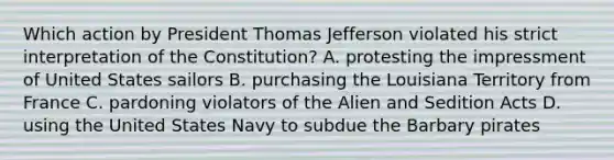 Which action by President Thomas Jefferson violated his strict interpretation of the Constitution? A. protesting the impressment of United States sailors B. purchasing the Louisiana Territory from France C. pardoning violators of the Alien and Sedition Acts D. using the United States Navy to subdue the Barbary pirates