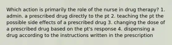 Which action is primarily the role of the nurse in drug therapy? 1. admin. a prescribed drug directly to the pt 2. teaching the pt the possible side effects of a prescribed drug 3. changing the dose of a prescribed drug based on the pt's response 4. dispensing a drug according to the instructions written in the prescription