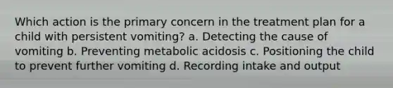 Which action is the primary concern in the treatment plan for a child with persistent vomiting? a. Detecting the cause of vomiting b. Preventing metabolic acidosis c. Positioning the child to prevent further vomiting d. Recording intake and output