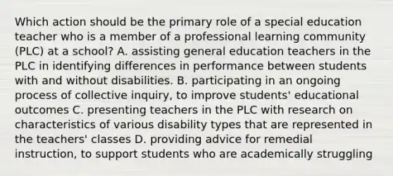 Which action should be the primary role of a special education teacher who is a member of a professional learning community (PLC) at a school? A. assisting general education teachers in the PLC in identifying differences in performance between students with and without disabilities. B. participating in an ongoing process of collective inquiry, to improve students' educational outcomes C. presenting teachers in the PLC with research on characteristics of various disability types that are represented in the teachers' classes D. providing advice for remedial instruction, to support students who are academically struggling