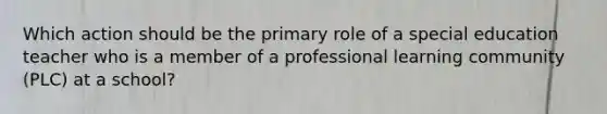 Which action should be the primary role of a special education teacher who is a member of a professional learning community (PLC) at a school?