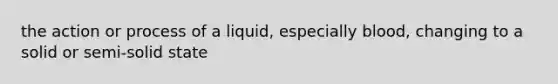 the action or process of a liquid, especially blood, changing to a solid or semi-solid state