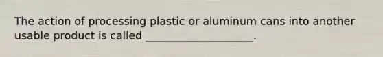 The action of processing plastic or aluminum cans into another usable product is called ____________________.