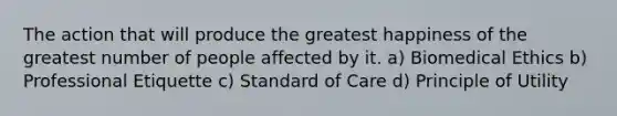 The action that will produce the greatest happiness of the greatest number of people affected by it. a) Biomedical Ethics b) Professional Etiquette c) Standard of Care d) Principle of Utility