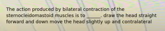 The action produced by bilateral contraction of the sternocleidomastoid muscles is to ______. draw the head straight forward and down move the head slightly up and contralateral