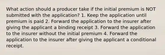 What action should a producer take if the initial premium is NOT submitted with the application? 1. Keep the application until premium is paid 2. Forward the application to the insurer after giving the applicant a binding receipt 3. Forward the application to the insurer without the initial premium 4. Forward the application to the insurer after giving the applicant a conditional receipt.