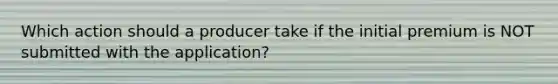 Which action should a producer take if the initial premium is NOT submitted with the application?