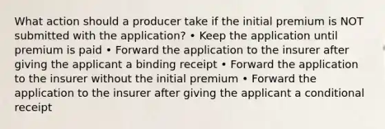 What action should a producer take if the initial premium is NOT submitted with the application? • Keep the application until premium is paid • Forward the application to the insurer after giving the applicant a binding receipt • Forward the application to the insurer without the initial premium • Forward the application to the insurer after giving the applicant a conditional receipt