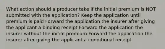 What action should a producer take if the initial premium is NOT submitted with the application? Keep the application until premium is paid Forward the application the insurer after giving the applicant a binding receipt Forward the application the insurer without the initial premium Forward the application the insurer after giving the applicant a conditional receipt