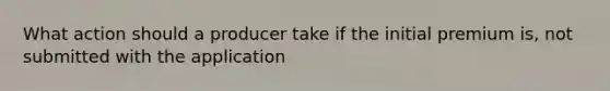 What action should a producer take if the initial premium is, not submitted with the application