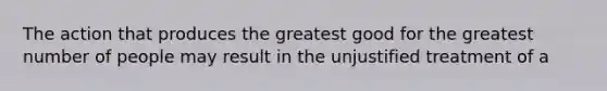 The action that produces the greatest good for the greatest number of people may result in the unjustified treatment of a