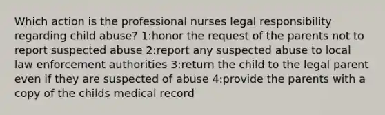 Which action is the professional nurses legal responsibility regarding child abuse? 1:honor the request of the parents not to report suspected abuse 2:report any suspected abuse to local law enforcement authorities 3:return the child to the legal parent even if they are suspected of abuse 4:provide the parents with a copy of the childs medical record