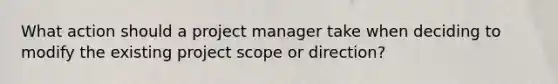 What action should a project manager take when deciding to modify the existing project scope or direction?