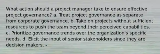 What action should a project manager take to ensure effective project governance? a. Treat project governance as separate from corporate governance. b. Take on projects without sufficient resources to push the team beyond their perceived capabilities. c. Prioritize governance trends over the organization's specific needs. d. Elicit the input of senior stakeholders since they are decision makers. -