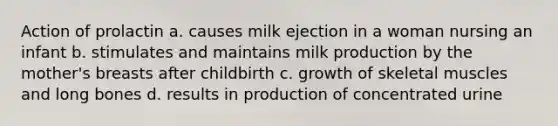 Action of prolactin a. causes milk ejection in a woman nursing an infant b. stimulates and maintains milk production by the mother's breasts after childbirth c. growth of skeletal muscles and long bones d. results in production of concentrated urine