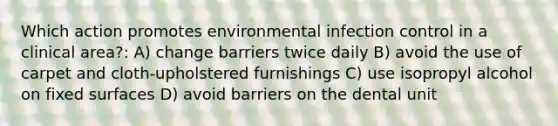 Which action promotes environmental infection control in a clinical area?: A) change barriers twice daily B) avoid the use of carpet and cloth-upholstered furnishings C) use isopropyl alcohol on fixed surfaces D) avoid barriers on the dental unit