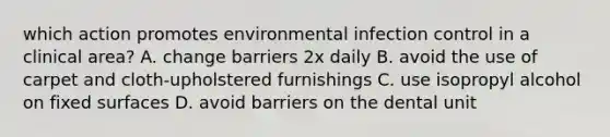 which action promotes environmental infection control in a clinical area? A. change barriers 2x daily B. avoid the use of carpet and cloth-upholstered furnishings C. use isopropyl alcohol on fixed surfaces D. avoid barriers on the dental unit