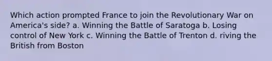 Which action prompted France to join the Revolutionary War on America's side? a. Winning the Battle of Saratoga b. Losing control of New York c. Winning the Battle of Trenton d. riving the British from Boston