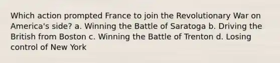 Which action prompted France to join the Revolutionary War on America's side? a. Winning the Battle of Saratoga b. Driving the British from Boston c. Winning the Battle of Trenton d. Losing control of New York